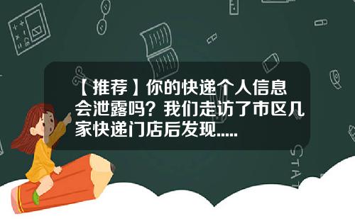 【推荐】你的快递个人信息会泄露吗？我们走访了市区几家快递门店后发现......-快递公司仅信息泄露