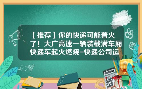 【推荐】你的快递可能着火了！大广高速一辆装载满车厢快递车起火燃烧-快递公司运输车着火