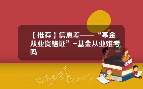 【推荐】信息差——“基金从业资格证”-基金从业难考吗