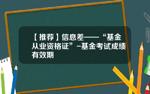 【推荐】信息差——“基金从业资格证”-基金考试成绩有效期