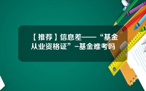 【推荐】信息差——“基金从业资格证”-基金难考吗