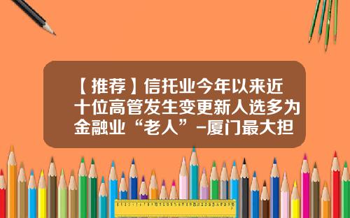 【推荐】信托业今年以来近十位高管发生变更新人选多为金融业“老人”-厦门最大担保公司
