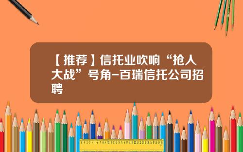 【推荐】信托业吹响“抢人大战”号角-百瑞信托公司招聘