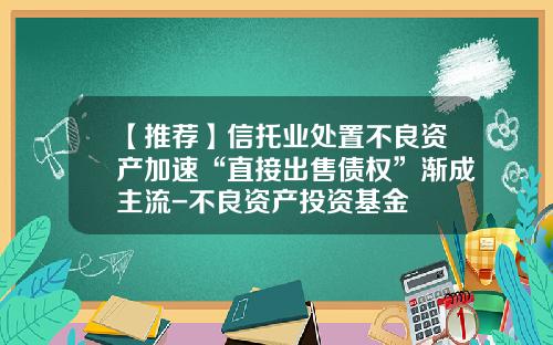 【推荐】信托业处置不良资产加速“直接出售债权”渐成主流-不良资产投资基金