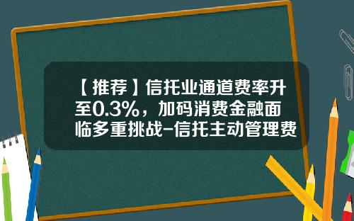 【推荐】信托业通道费率升至0.3%，加码消费金融面临多重挑战-信托主动管理费率2年期一般多少