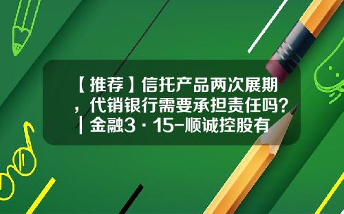 【推荐】信托产品两次展期，代销银行需要承担责任吗？｜金融3·15-顺诚控股有限公司