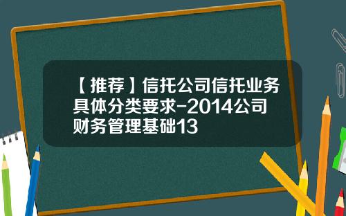 【推荐】信托公司信托业务具体分类要求-2014公司财务管理基础13
