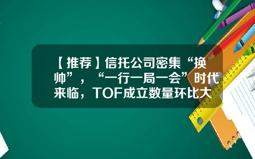 【推荐】信托公司密集“换帅”，“一行一局一会”时代来临，TOF成立数量环比大增132.99%｜周报-tof基金