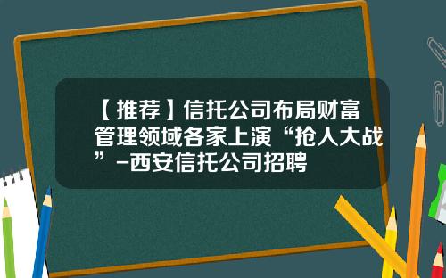 【推荐】信托公司布局财富管理领域各家上演“抢人大战”-西安信托公司招聘