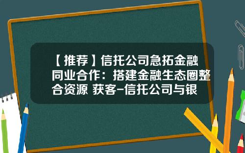 【推荐】信托公司急拓金融同业合作：搭建金融生态圈整合资源+获客-信托公司与银行的合作