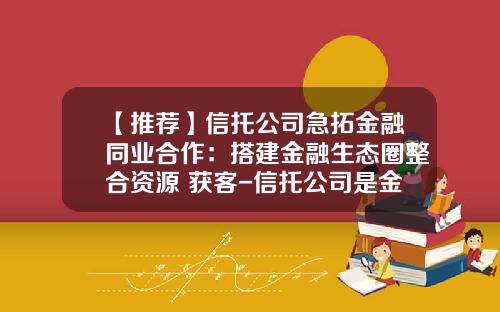 【推荐】信托公司急拓金融同业合作：搭建金融生态圈整合资源+获客-信托公司是金融混业经营