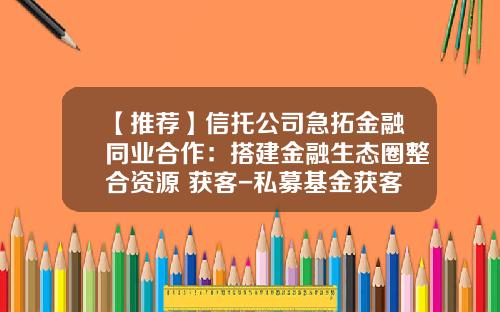 【推荐】信托公司急拓金融同业合作：搭建金融生态圈整合资源+获客-私募基金获客