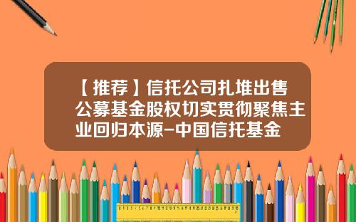 【推荐】信托公司扎堆出售公募基金股权切实贯彻聚焦主业回归本源-中国信托基金
