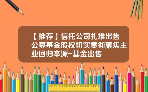 【推荐】信托公司扎堆出售公募基金股权切实贯彻聚焦主业回归本源-基金出售