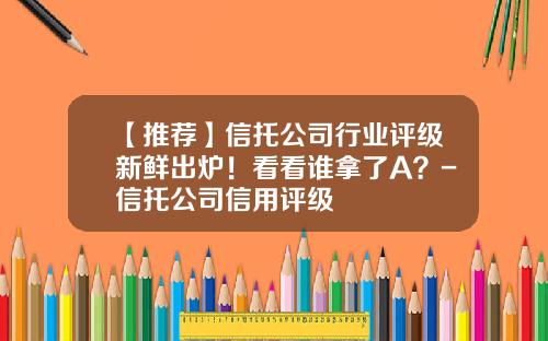 【推荐】信托公司行业评级新鲜出炉！看看谁拿了A？-信托公司信用评级