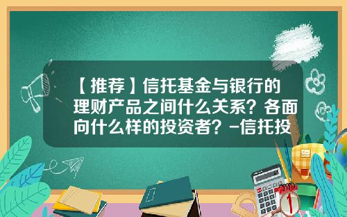 【推荐】信托基金与银行的理财产品之间什么关系？各面向什么样的投资者？-信托投资基金