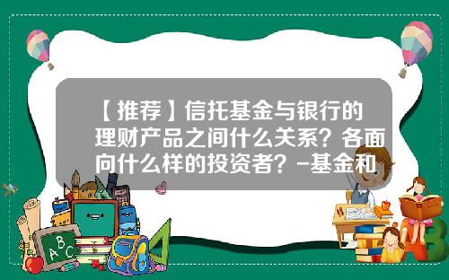 【推荐】信托基金与银行的理财产品之间什么关系？各面向什么样的投资者？-基金和信托的区别