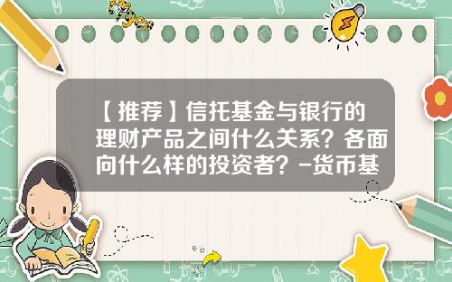 【推荐】信托基金与银行的理财产品之间什么关系？各面向什么样的投资者？-货币基金与信托基金的区别
