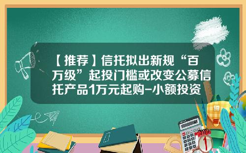 【推荐】信托拟出新规“百万级”起投门槛或改变公募信托产品1万元起购-小额投资信托基金