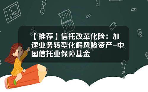 【推荐】信托改革化险：加速业务转型化解风险资产-中国信托业保障基金