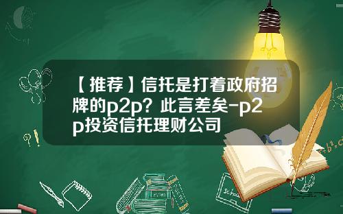 【推荐】信托是打着政府招牌的p2p？此言差矣-p2p投资信托理财公司