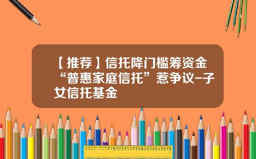 【推荐】信托降门槛筹资金“普惠家庭信托”惹争议-子女信托基金