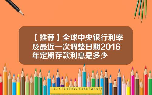 【推荐】全球中央银行利率及最近一次调整日期2016年定期存款利息是多少