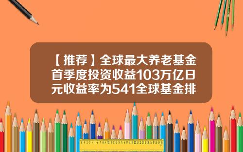 【推荐】全球最大养老基金首季度投资收益103万亿日元收益率为541全球基金排行
