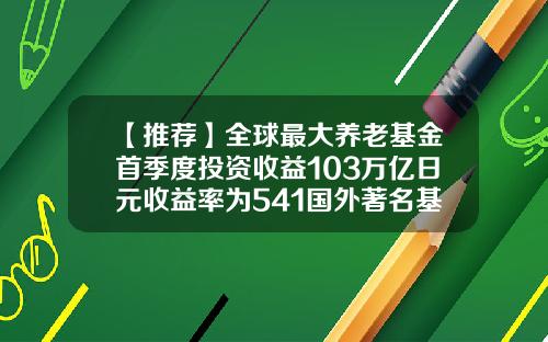 【推荐】全球最大养老基金首季度投资收益103万亿日元收益率为541国外著名基金