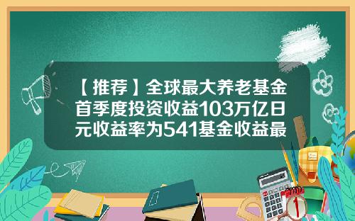 【推荐】全球最大养老基金首季度投资收益103万亿日元收益率为541基金收益最高