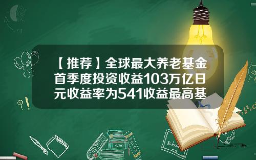 【推荐】全球最大养老基金首季度投资收益103万亿日元收益率为541收益最高基金