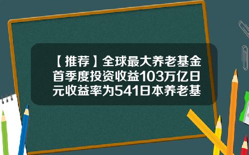 【推荐】全球最大养老基金首季度投资收益103万亿日元收益率为541日本养老基金