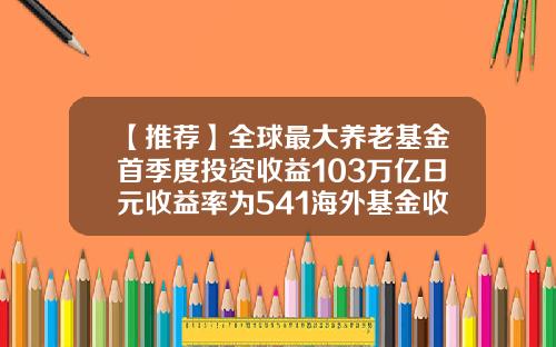 【推荐】全球最大养老基金首季度投资收益103万亿日元收益率为541海外基金收益
