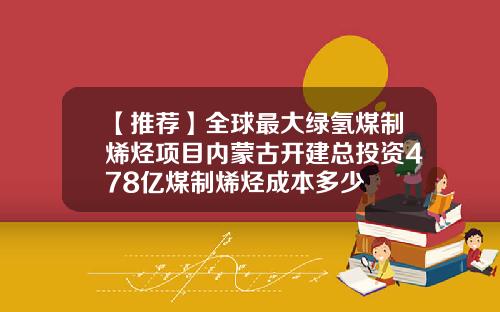 【推荐】全球最大绿氢煤制烯烃项目内蒙古开建总投资478亿煤制烯烃成本多少