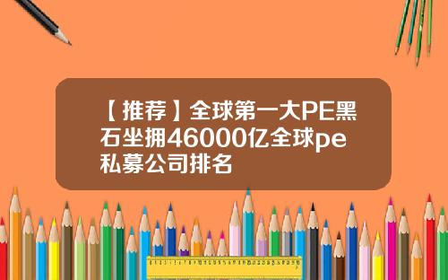 【推荐】全球第一大PE黑石坐拥46000亿全球pe私募公司排名