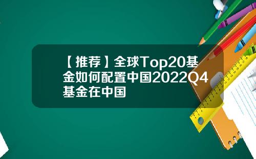【推荐】全球Top20基金如何配置中国2022Q4基金在中国