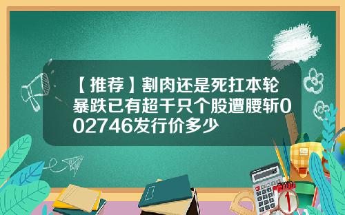 【推荐】割肉还是死扛本轮暴跌已有超千只个股遭腰斩002746发行价多少
