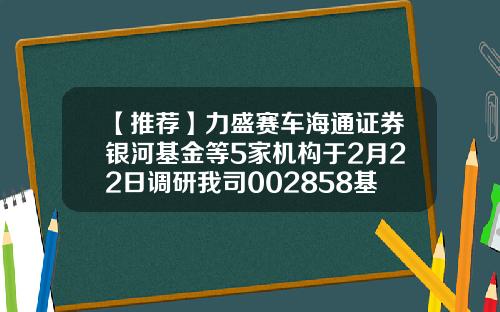 【推荐】力盛赛车海通证券银河基金等5家机构于2月22日调研我司002858基金