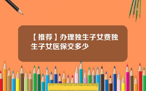 【推荐】办理独生子女费独生子女医保交多少
