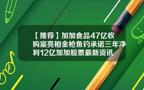 【推荐】加加食品47亿收购案亮相金枪鱼钓承诺三年净利12亿加加股票最新资讯