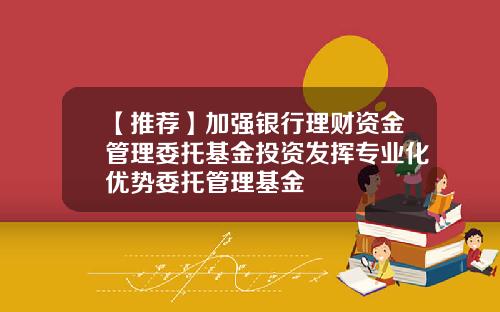 【推荐】加强银行理财资金管理委托基金投资发挥专业化优势委托管理基金