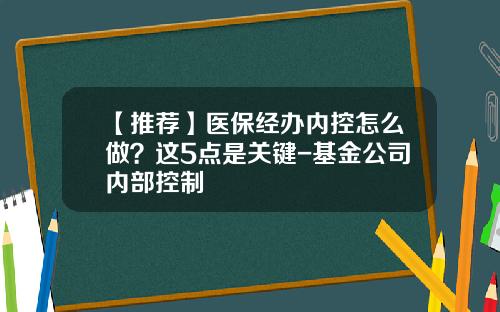 【推荐】医保经办内控怎么做？这5点是关键-基金公司内部控制