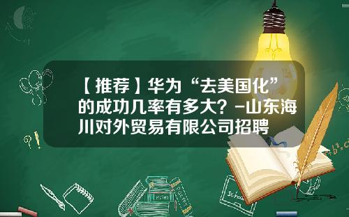 【推荐】华为“去美国化”的成功几率有多大？-山东海川对外贸易有限公司招聘
