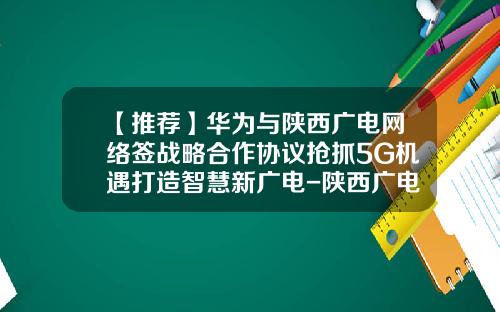 【推荐】华为与陕西广电网络签战略合作协议抢抓5G机遇打造智慧新广电-陕西广电网络公司
