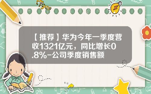 【推荐】华为今年一季度营收1321亿元，同比增长0.8%-公司季度销售额