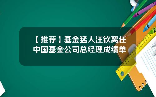 【推荐】基金猛人汪钦离任中国基金公司总经理成绩单