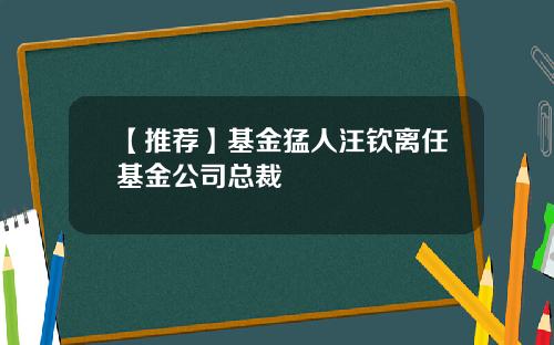 【推荐】基金猛人汪钦离任基金公司总裁