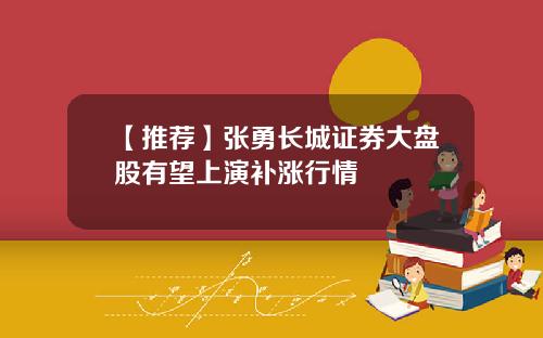【推荐】张勇长城证券大盘股有望上演补涨行情