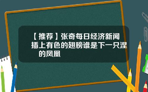 【推荐】张奇每日经济新闻插上有色的翅膀谁是下一只涅槃的凤凰