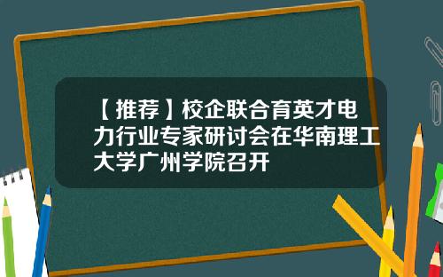 【推荐】校企联合育英才电力行业专家研讨会在华南理工大学广州学院召开